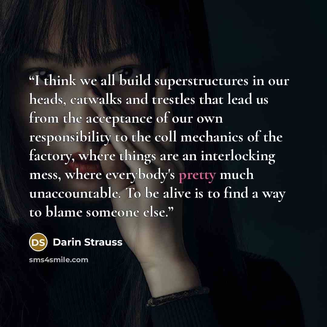 “I think we all build superstructures in our heads, catwalks and trestles that lead us from the acceptance of our own responsibility to the coll mechanics of the factory, where things are an interlocking mess, where everybody's pretty much unaccountable. To be alive is to find a way to blame…” quote by Darin Strauss