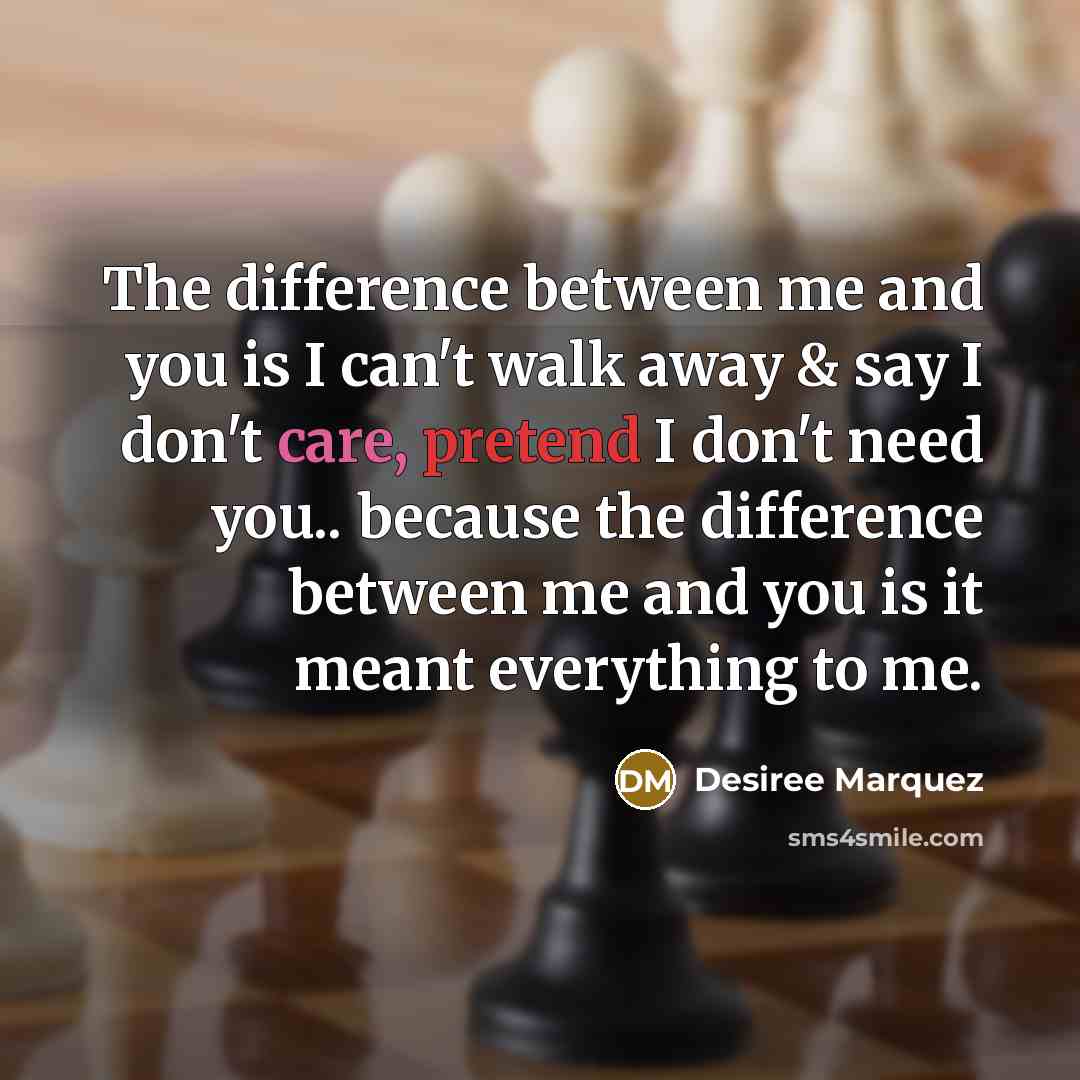 “The difference between me and you is I can't walk away & say I don't care, pretend I don't need you.. because the difference between me and you is it meant everything to me.” quote by Desiree Marquez