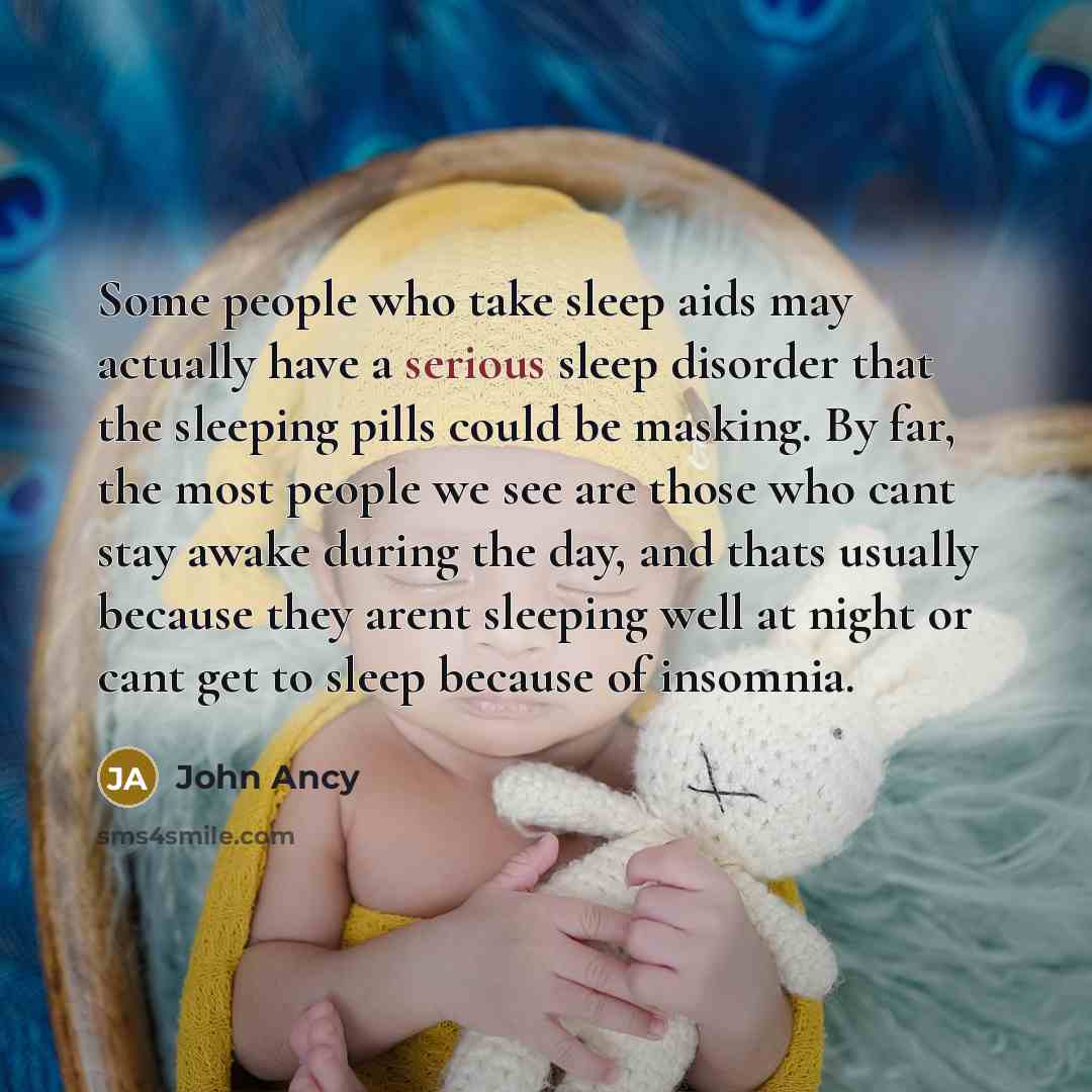 “Some people who take sleep aids may actually have a serious sleep disorder that the sleeping pills could be masking. By far, the most people we see are those who cant stay awake during the day, and thats usually because they arent sleeping well at night or cant get to sleep because of insomnia.” quote by John Ancy