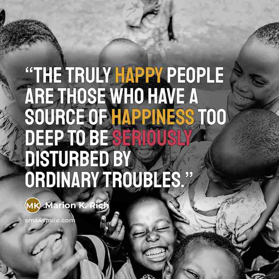 “The truly happy people are those who have a source of happiness too deep to be seriously disturbed by ordinary troubles.” quote by Marion K. Rich