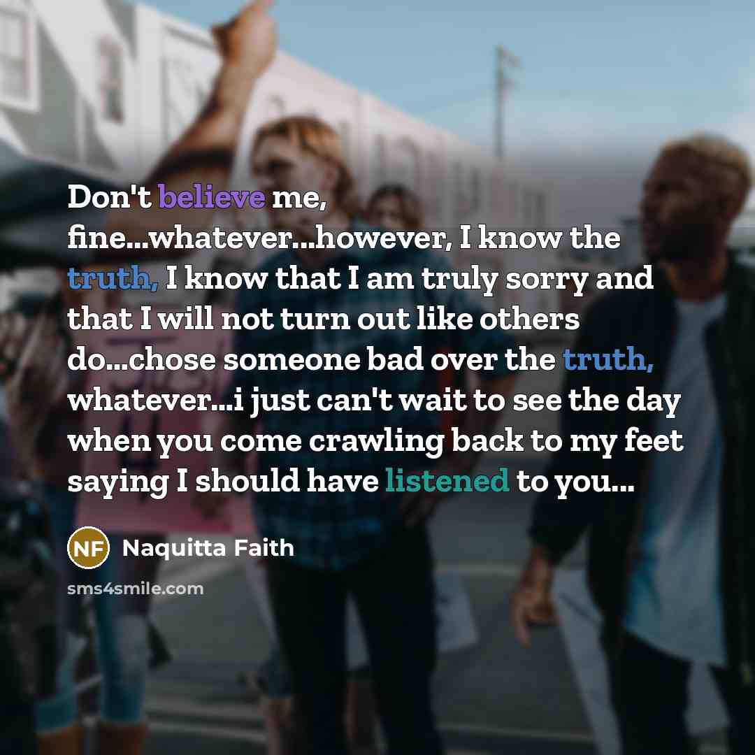 “Don't believe me, fine...whatever...however, I know the truth, I know that I am truly sorry and that I will not turn out like others do…chose someone bad over the truth, whatever…i just can't wait to see the day when you come crawling back to my feet saying I should have listened to you...” quote by Naquitta Faith