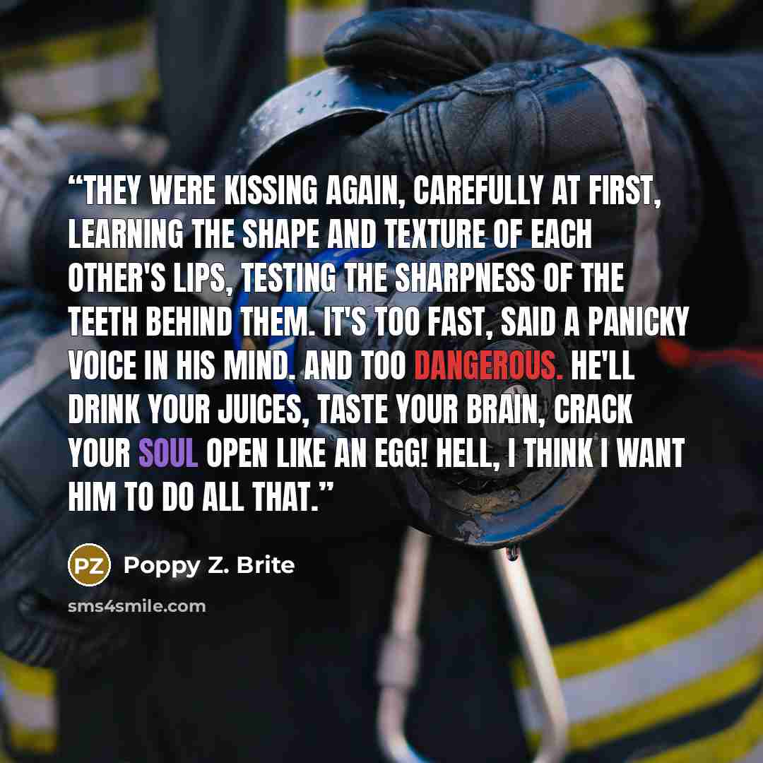 “They were kissing again, carefully at first, learning the shape and texture of each other's lips, testing the sharpness of the teeth behind them. It's too fast, said a panicky voice in his mind. And too dangerous. He'll drink your juices, taste your brain, crack your soul open like an egg! Hell, I…” quote by Poppy Z. Brite