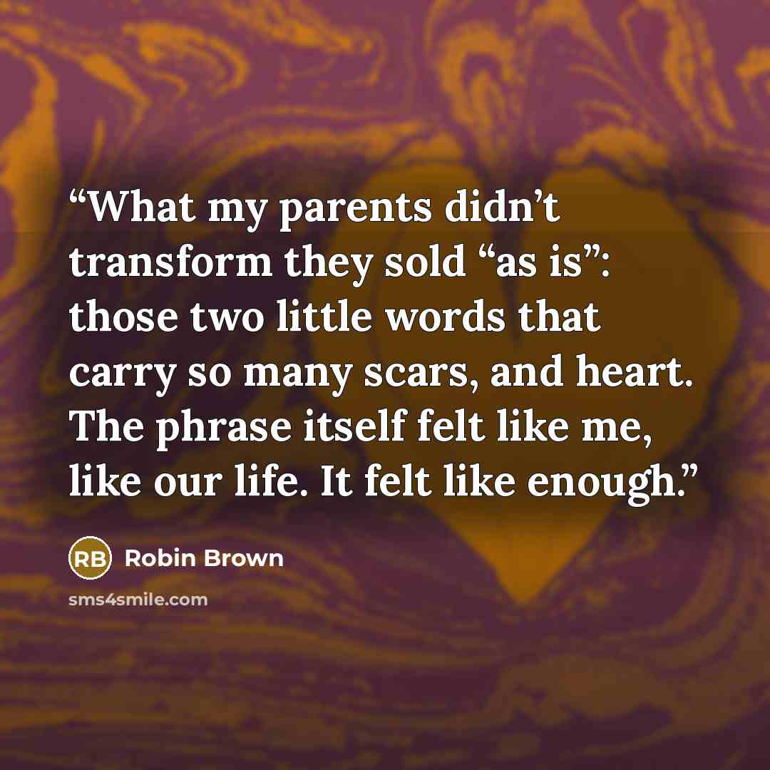 “What my parents didn’t transform they sold “as is”: those two little words that carry so many scars, and heart. The phrase itself felt like me, like our life. It felt like enough.” quote by Robin Brown