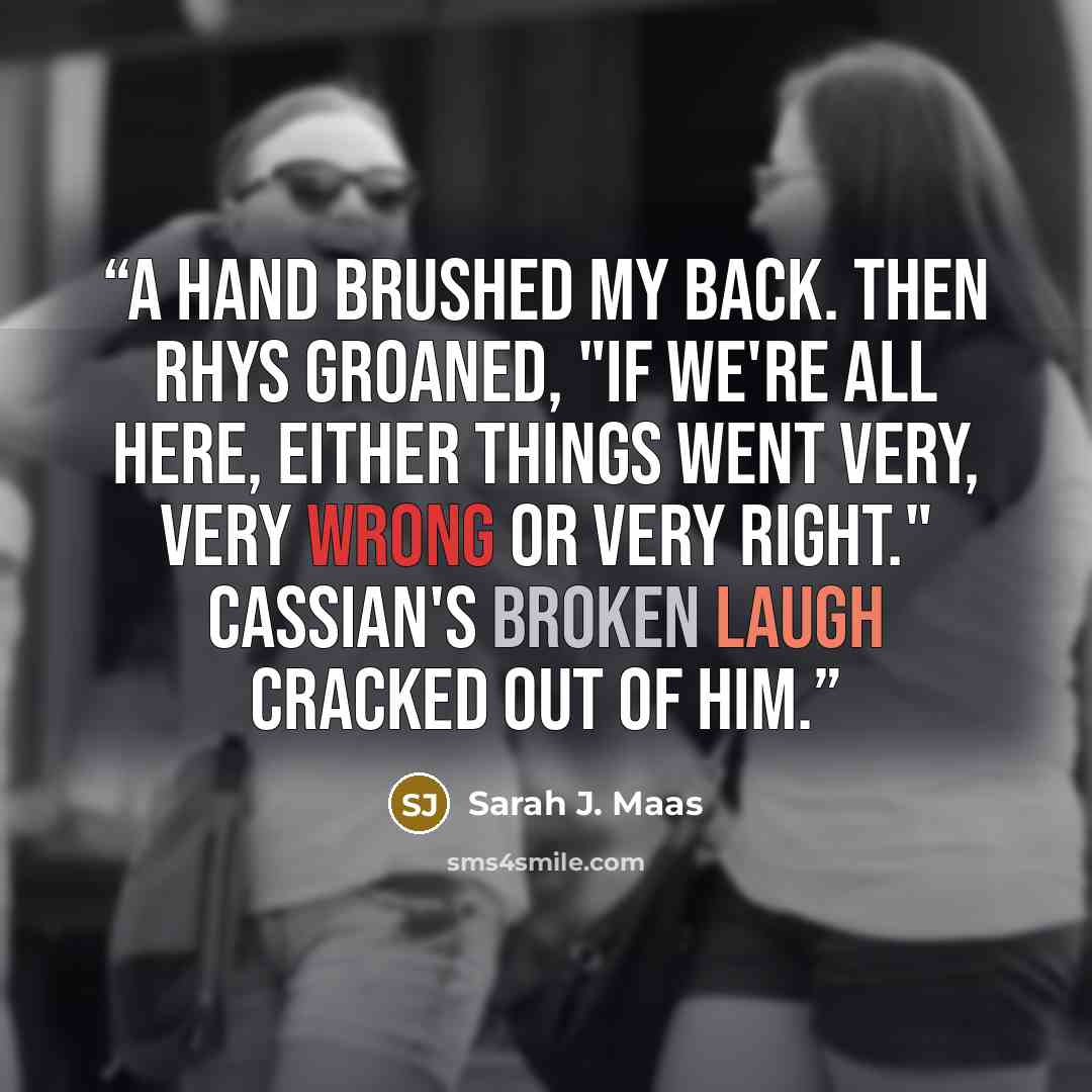 “A hand brushed my back. Then Rhys groaned, "If we're all here, either things went very, very wrong or very right." Cassian's broken laugh cracked out of him.” quote by Sarah J. Maas