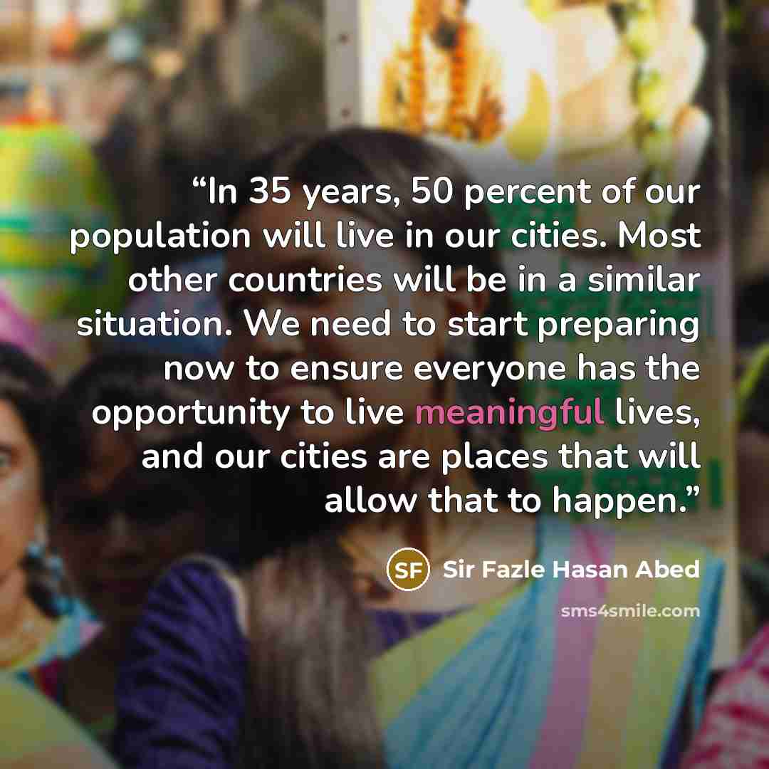 “In 35 years, 50 percent of our population will live in our cities. Most other countries will be in a similar situation. We need to start preparing now to ensure everyone has the opportunity to live meaningful lives, and our cities are places that will allow that to happen.” quote by Sir Fazle Hasan Abed
