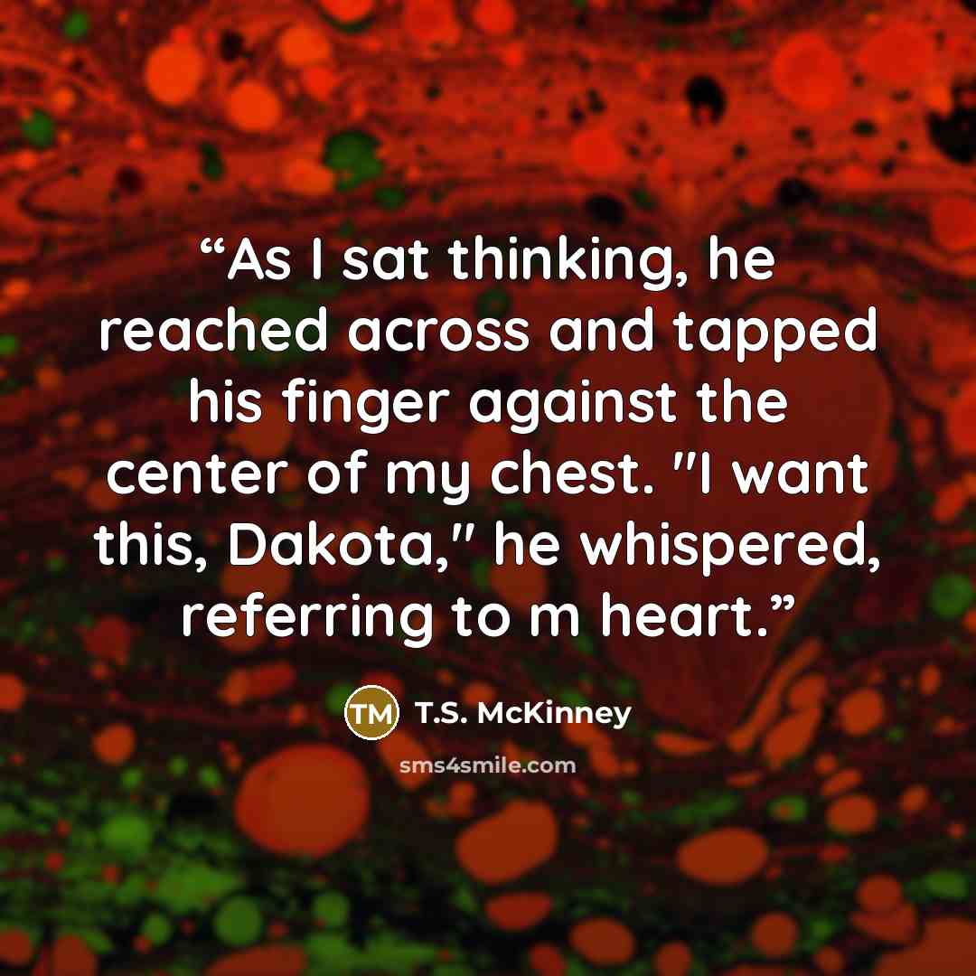 “As I sat thinking, he reached across and tapped his finger against the center of my chest. "I want this, Dakota," he whispered, referring to m heart.” quote by T.S. McKinney