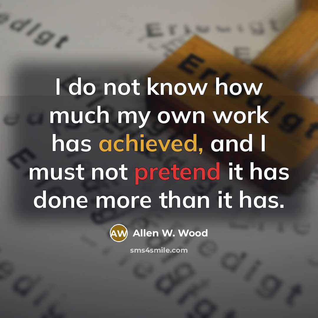 “I do not know how much my own work has achieved, and I must not pretend it has done more than it has.” quote by Allen W. Wood