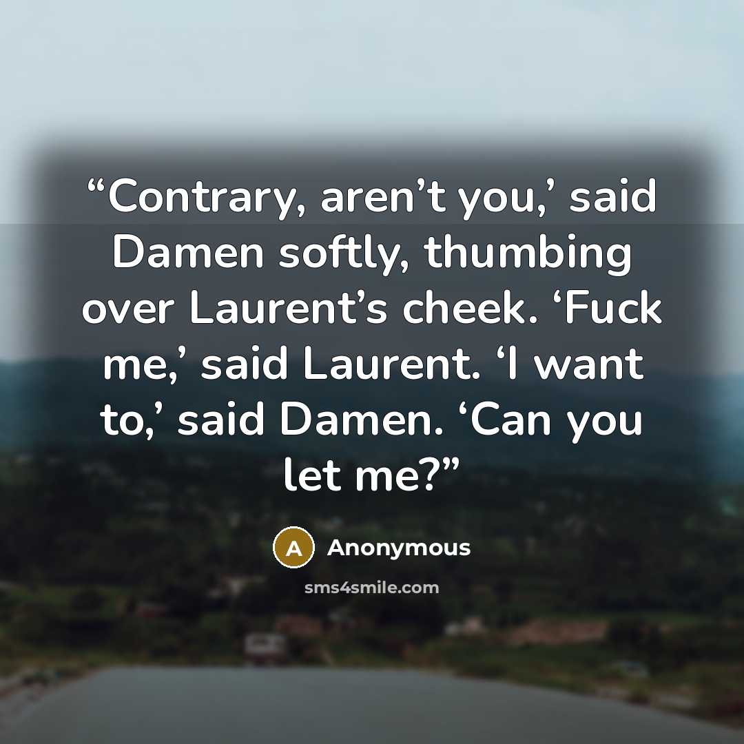 “Contrary, aren’t you,’ said Damen softly, thumbing over Laurent’s cheek. ‘Fuck me,’ said Laurent. ‘I want to,’ said Damen. ‘Can you let me?” quote by Anonymous