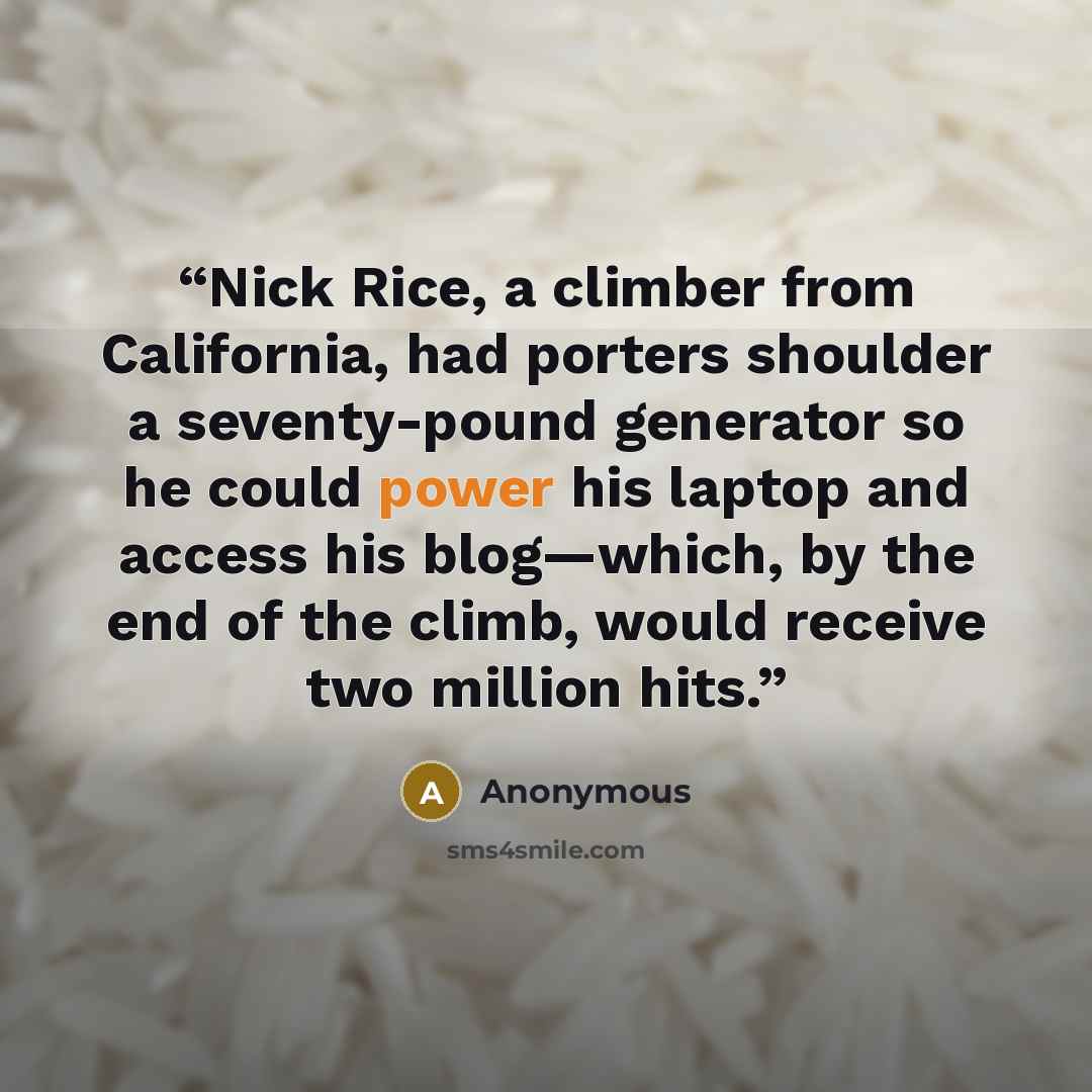 “Nick Rice, a climber from California, had porters shoulder a seventy-pound generator so he could power his laptop and access his blog—which, by the end of the climb, would receive two million hits.” quote by Anonymous