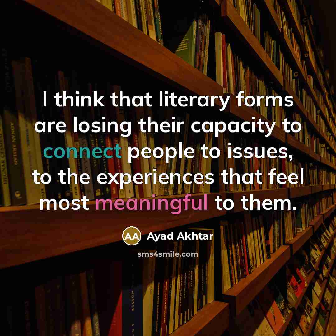 “I think that literary forms are losing their capacity to connect people to issues, to the experiences that feel most meaningful to them.” quote by Ayad Akhtar