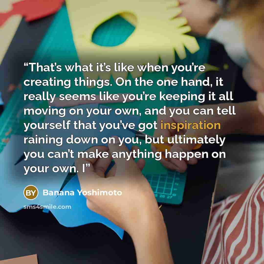 “That’s what it’s like when you’re creating things. On the one hand, it really seems like you’re keeping it all moving on your own, and you can tell yourself that you’ve got inspiration raining down on you, but ultimately you can’t make anything happen on your own. I” quote by Banana Yoshimoto