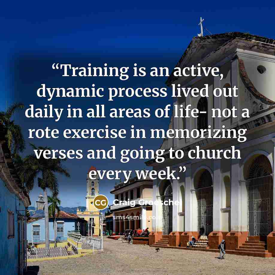 “Training is an active, dynamic process lived out daily in all areas of life- not a rote exercise in memorizing verses and going to church every week.” quote by Craig Groeschel