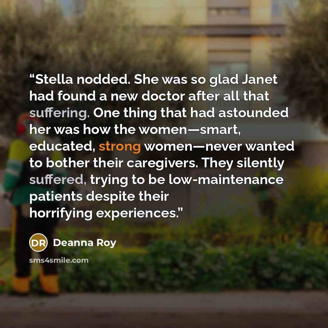 “Stella nodded. She was so glad Janet had found a new doctor after all that suffering. One thing that had astounded her was how the women—smart, educated, strong women—never wanted to bother their caregivers. They silently suffered, trying to be low-maintenance patients despite their horrifying…” quote by Deanna Roy