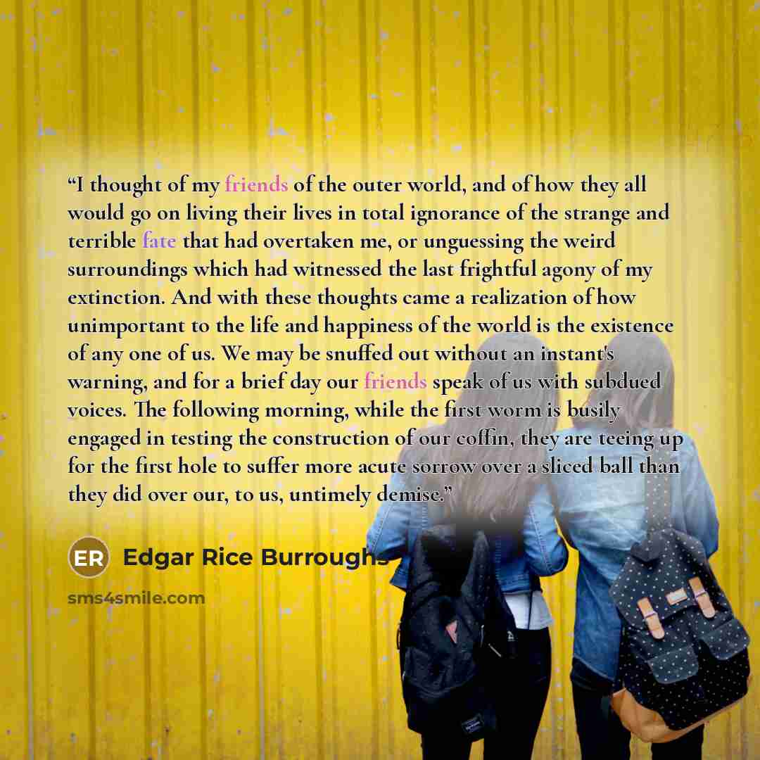 “I thought of my friends of the outer world, and of how they all would go on living their lives in total ignorance of the strange and terrible fate that had overtaken me, or unguessing the weird surroundings which had witnessed the last frightful agony of my extinction. And with these thoughts came…” quote by Edgar Rice Burroughs