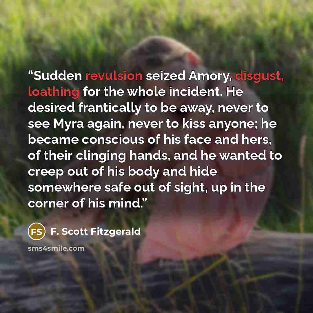 “Sudden revulsion seized Amory, disgust, loathing for the whole incident. He desired frantically to be away, never to see Myra again, never to kiss anyone; he became conscious of his face and hers, of their clinging hands, and he wanted to creep out of his body and hide somewhere safe out of sight…” quote by F. Scott Fitzgerald
