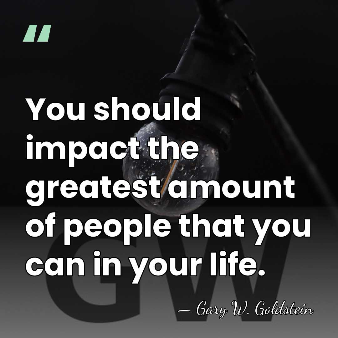 You should impact the greatest amount of people that you can in&hellip; - Gary W. Goldstein