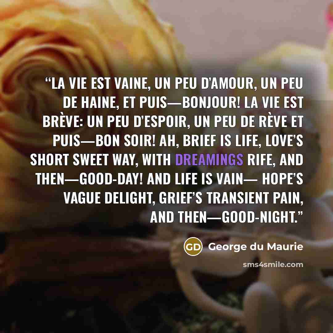 “La vie est vaine, Un peu d’amour, Un peu de haine, Et puis—Bonjour! La vie est brève: Un peu d’espoir, Un peu de rève Et puis—Bon soir! Ah, brief is Life, Love’s short sweet way, With dreamings rife, And then—Good-day! And Life is vain— Hope’s vague delight, Grief’s transient pain, And…” quote by George du Maurie