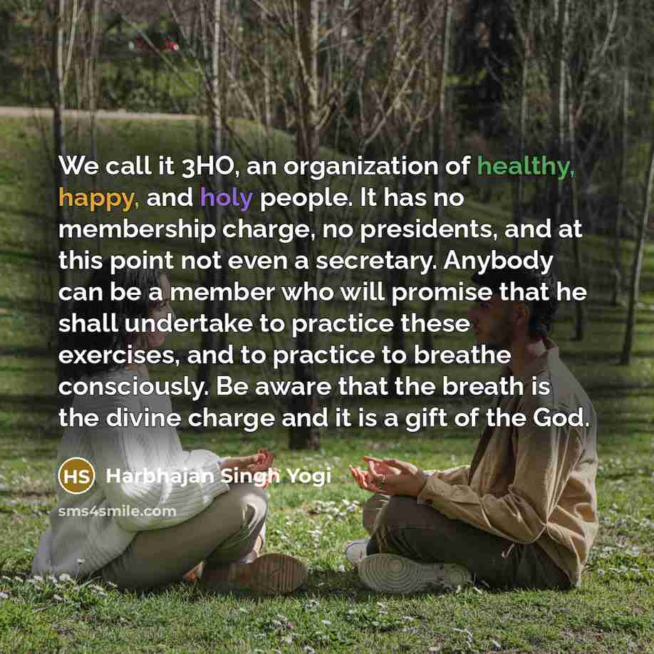 “We call it 3HO, an organization of healthy, happy, and holy people. It has no membership charge, no presidents, and at this point not even a secretary. Anybody can be a member who will promise that he shall undertake to practice these exercises, and to practice to breathe consciously. Be aware…” quote by Harbhajan Singh Yogi