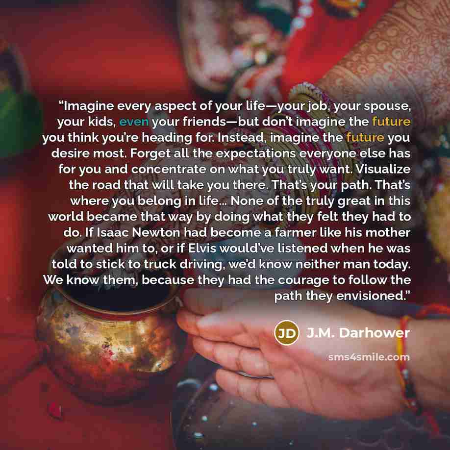 “Imagine every aspect of your life—your job, your spouse, your kids, even your friends—but don’t imagine the future you think you’re heading for. Instead, imagine the future you desire most. Forget all the expectations everyone else has for you and concentrate on what you truly want. Visualize the…” quote by J.M. Darhower