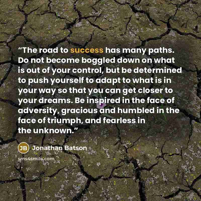 “The road to success has many paths. Do not become boggled down on what is out of your control, but be determined to push yourself to adapt to what is in your way so that you can get closer to your dreams. Be inspired in the face of adversity, gracious and humbled in the face of triumph, and…” quote by Jonathan Batson