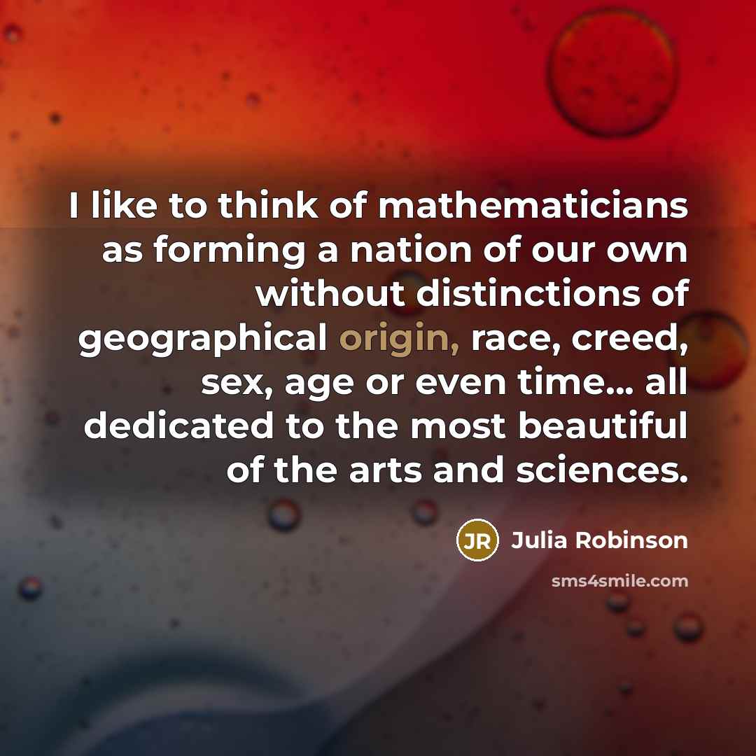 “I like to think of mathematicians as forming a nation of our own without distinctions of geographical origin, race, creed, sex, age or even time... all dedicated to the most beautiful of the arts and sciences.” quote by Julia Robinson