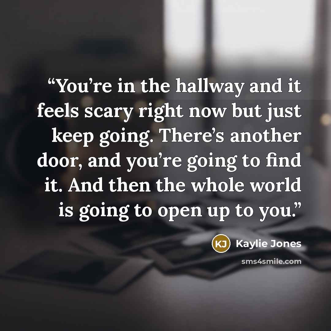 “You’re in the hallway and it feels scary right now but just keep going. There’s another door, and you’re going to find it. And then the whole world is going to open up to you.” quote by Kaylie Jones