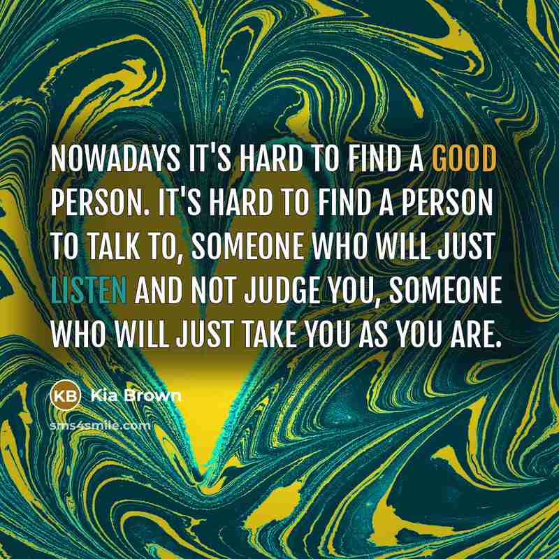 “Nowadays it's hard to find a good person. It's hard to find a person to talk to, someone who will just listen and not judge you, someone who will just take you as you are.” quote by Kia Brown