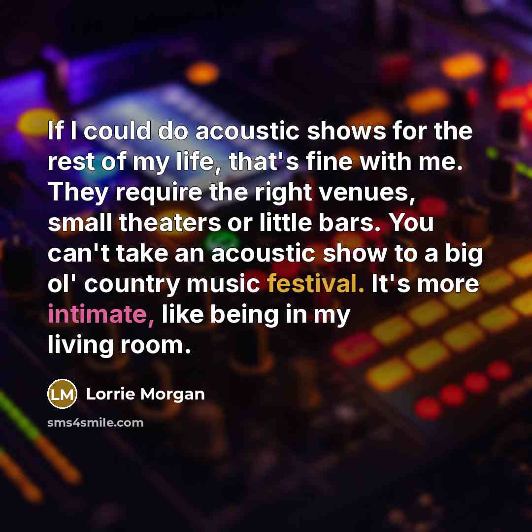 “If I could do acoustic shows for the rest of my life, that's fine with me. They require the right venues, small theaters or little bars. You can't take an acoustic show to a big ol' country music festival. It's more intimate, like being in my living room.” quote by Lorrie Morgan