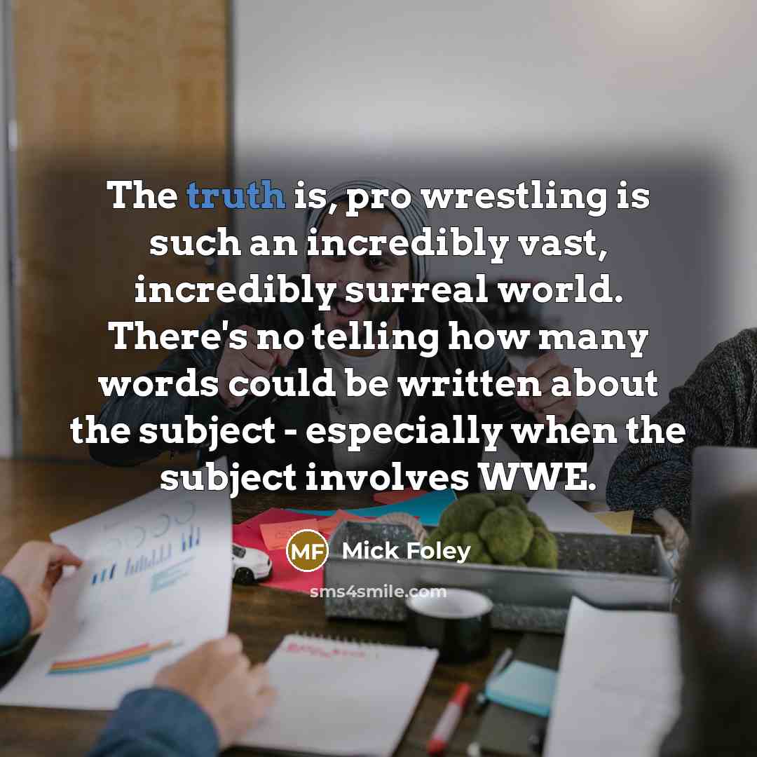 “The truth is, pro wrestling is such an incredibly vast, incredibly surreal world. There's no telling how many words could be written about the subject - especially when the subject involves WWE.” quote by Mick Foley