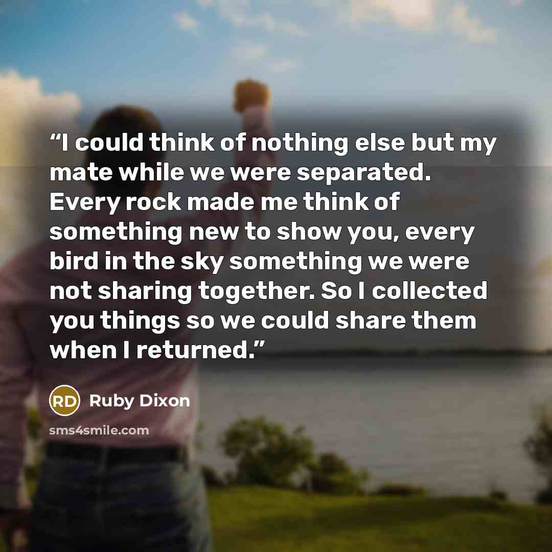 “I could think of nothing else but my mate while we were separated. Every rock made me think of something new to show you, every bird in the sky something we were not sharing together. So I collected you things so we could share them when I returned.” quote by Ruby Dixon