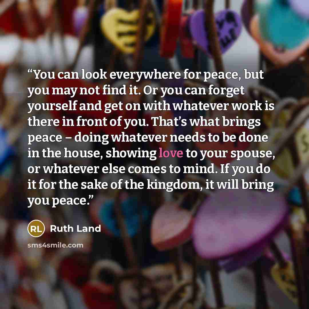 “You can look everywhere for peace, but you may not find it. Or you can forget yourself and get on with whatever work is there in front of you. That’s what brings peace – doing whatever needs to be done in the house, showing love to your spouse, or whatever else comes to mind. If you do it for the…” quote by Ruth Land