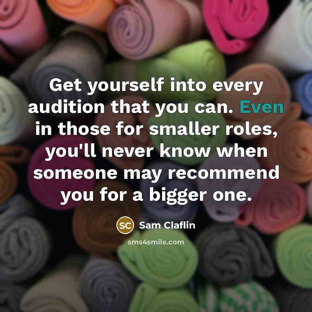 “Get yourself into every audition that you can. Even in those for smaller roles, you'll never know when someone may recommend you for a bigger one.” quote by Sam Claflin