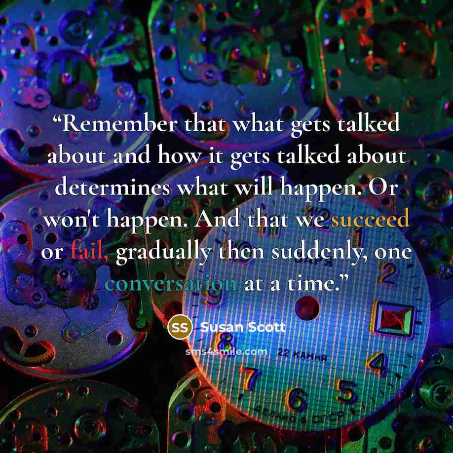 “Remember that what gets talked about and how it gets talked about determines what will happen. Or won't happen. And that we succeed or fail, gradually then suddenly, one conversation at a time.” quote by Susan Scott