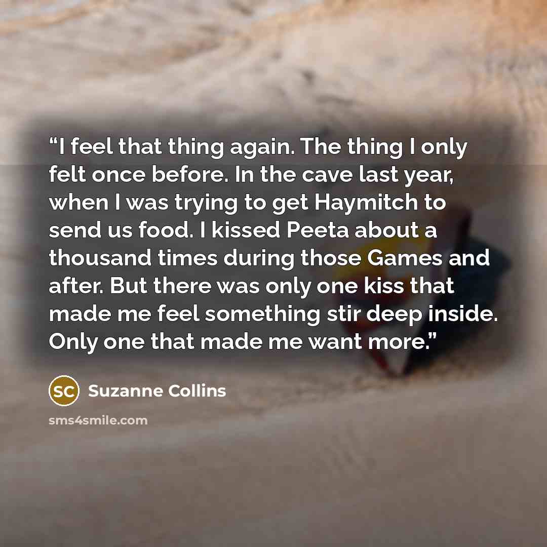 “I feel that thing again. The thing I only felt once before. In the cave last year, when I was trying to get Haymitch to send us food. I kissed Peeta about a thousand times during those Games and after. But there was only one kiss that made me feel something stir deep inside. Only one that made me…” quote by Suzanne Collins