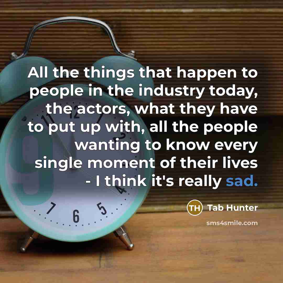 “All the things that happen to people in the industry today, the actors, what they have to put up with, all the people wanting to know every single moment of their lives - I think it's really sad.” quote by Tab Hunter