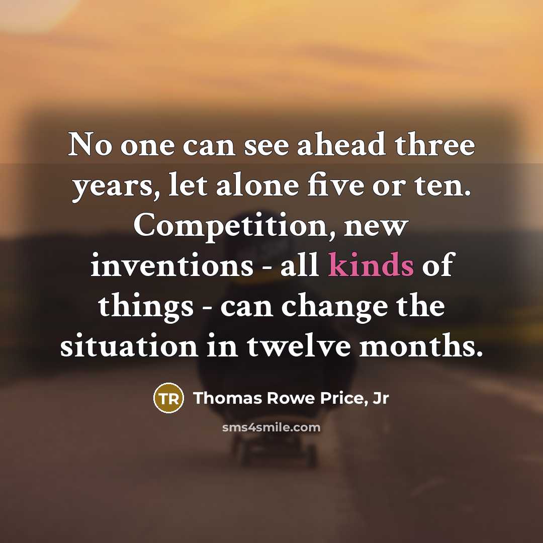 “No one can see ahead three years, let alone five or ten. Competition, new inventions - all kinds of things - can change the situation in twelve months.” quote by Thomas Rowe Price, Jr