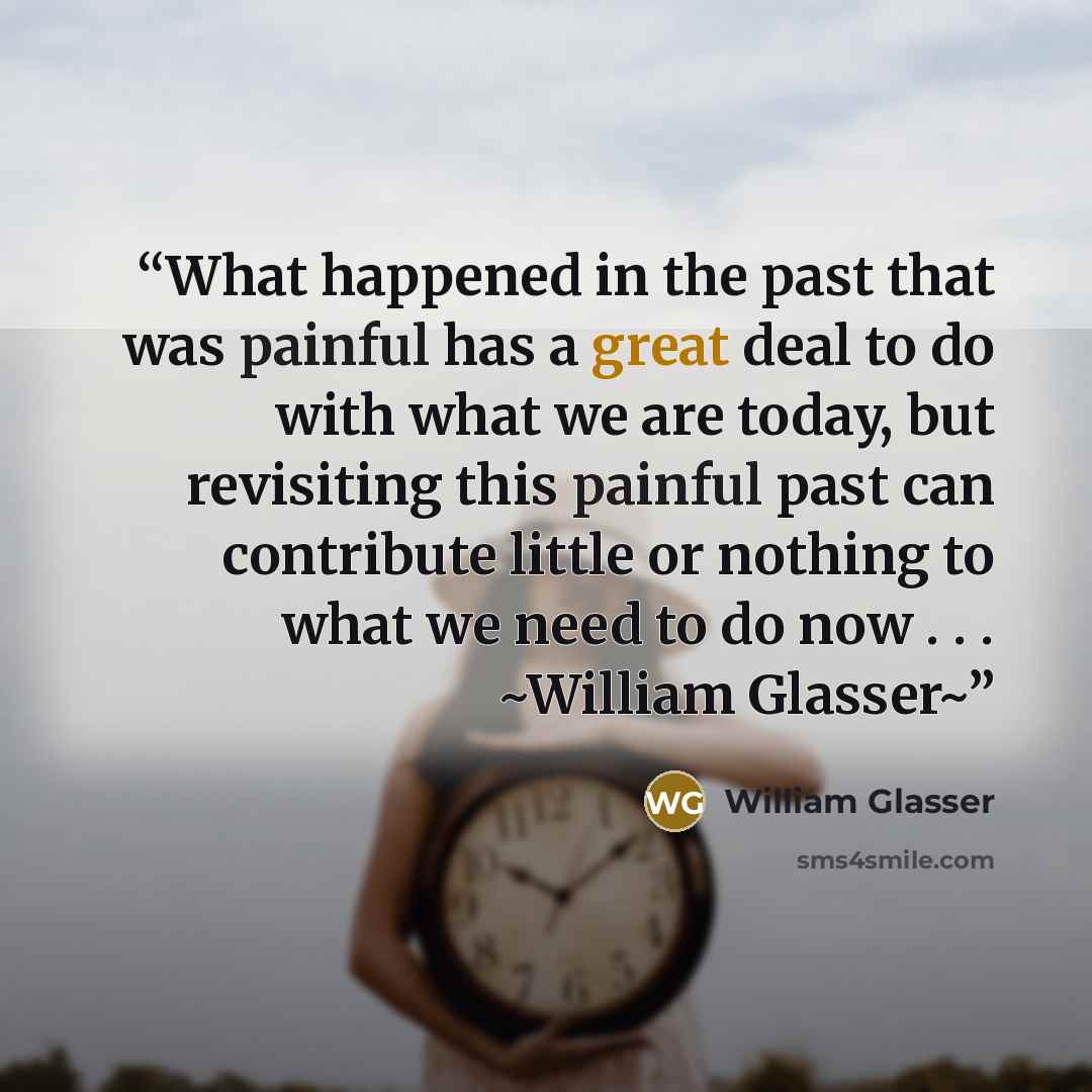 “What happened in the past that was painful has a great deal to do with what we are today, but revisiting this painful past can contribute little or nothing to what we need to do now . . . ~William Glasser~” quote by William Glasser