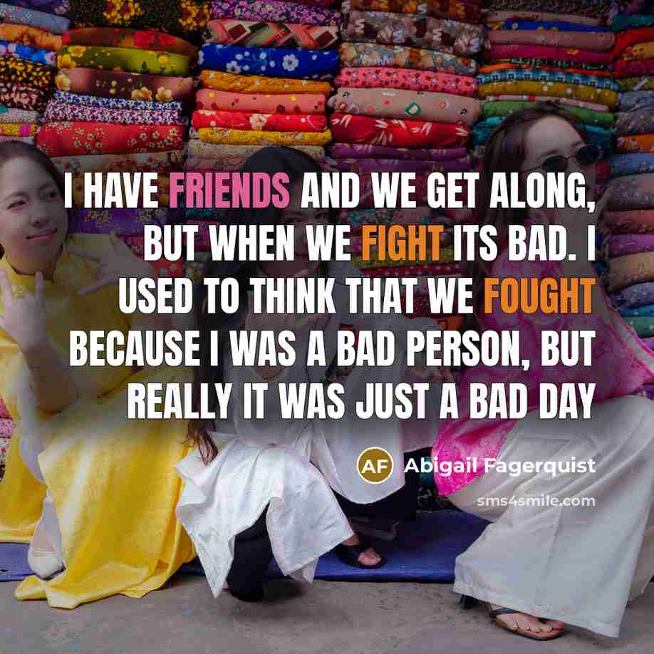 “I have friends and we get along, but when we fight its bad. I used to think that we fought because I was a bad person, but really it was just a bad day” quote by Abigail Fagerquist