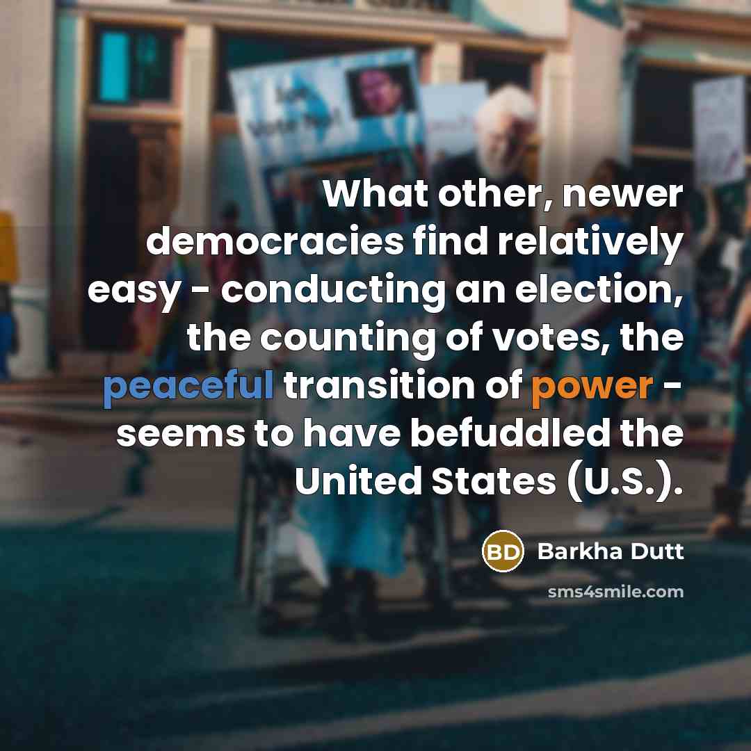 “What other, newer democracies find relatively easy - conducting an election, the counting of votes, the peaceful transition of power - seems to have befuddled the United States (U.S.).” quote by Barkha Dutt