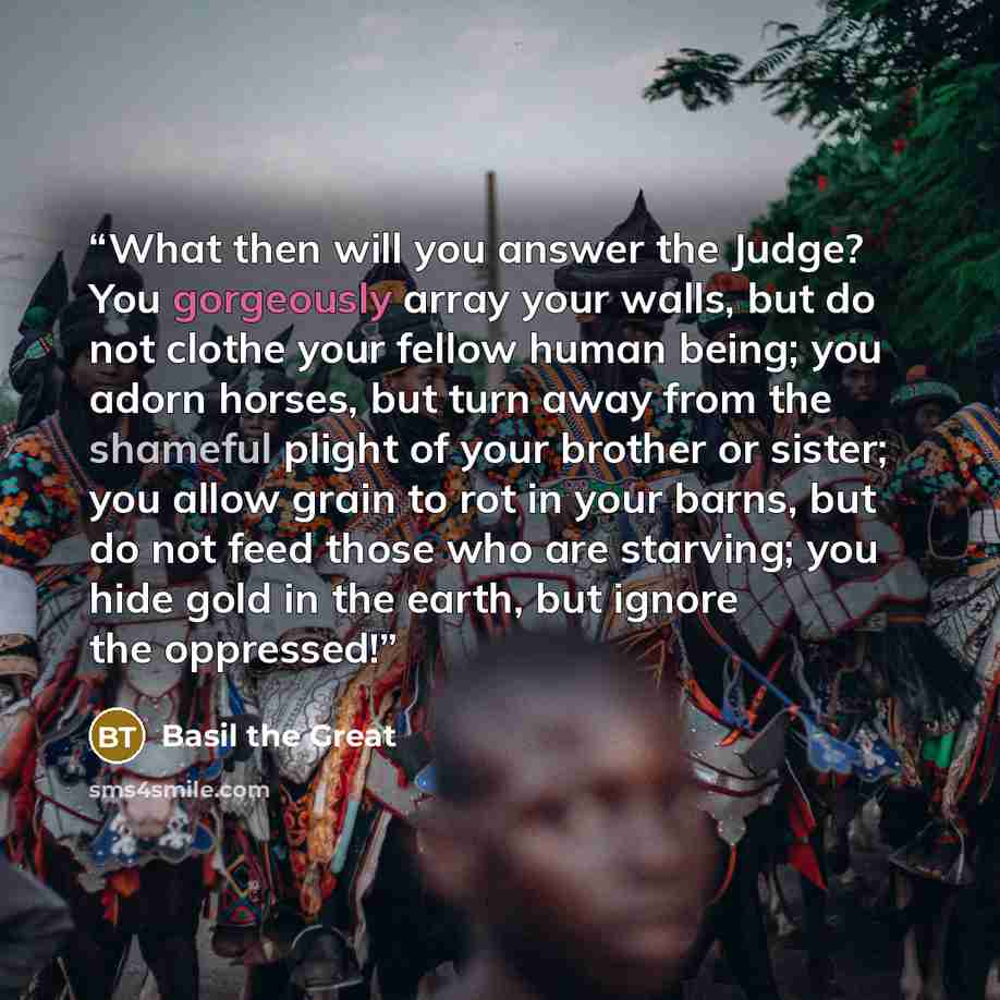 “What then will you answer the Judge? You gorgeously array your walls, but do not clothe your fellow human being; you adorn horses, but turn away from the shameful plight of your brother or sister; you allow grain to rot in your barns, but do not feed those who are starving; you hide gold in the…” quote by Basil the Great