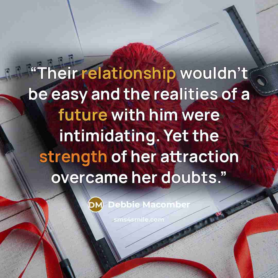 “Their relationship wouldn't be easy and the realities of a future with him were intimidating. Yet the strength of her attraction overcame her doubts.” quote by Debbie Macomber