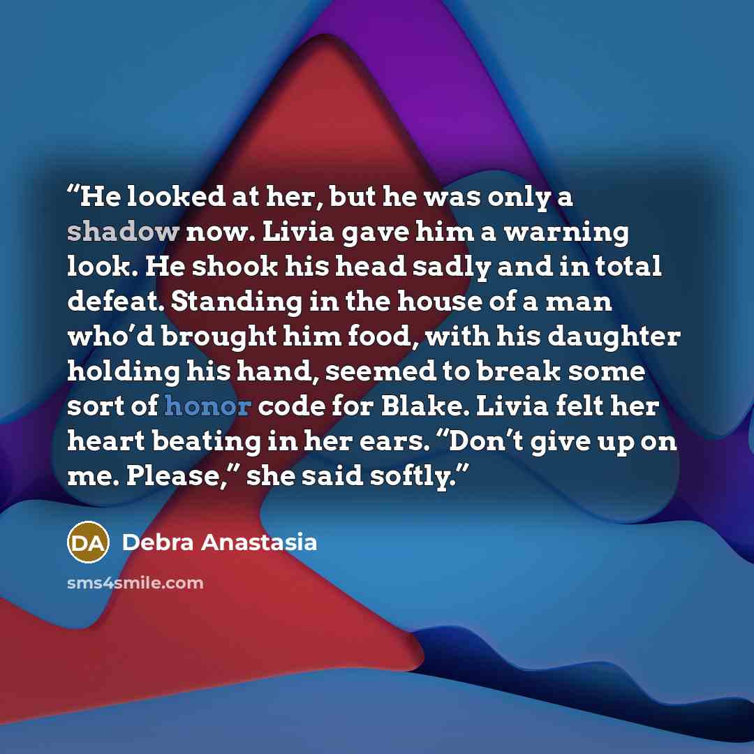 “He looked at her, but he was only a shadow now. Livia gave him a warning look. He shook his head sadly and in total defeat. Standing in the house of a man who’d brought him food, with his daughter holding his hand, seemed to break some sort of honor code for Blake. Livia felt her heart beating in…” quote by Debra Anastasia