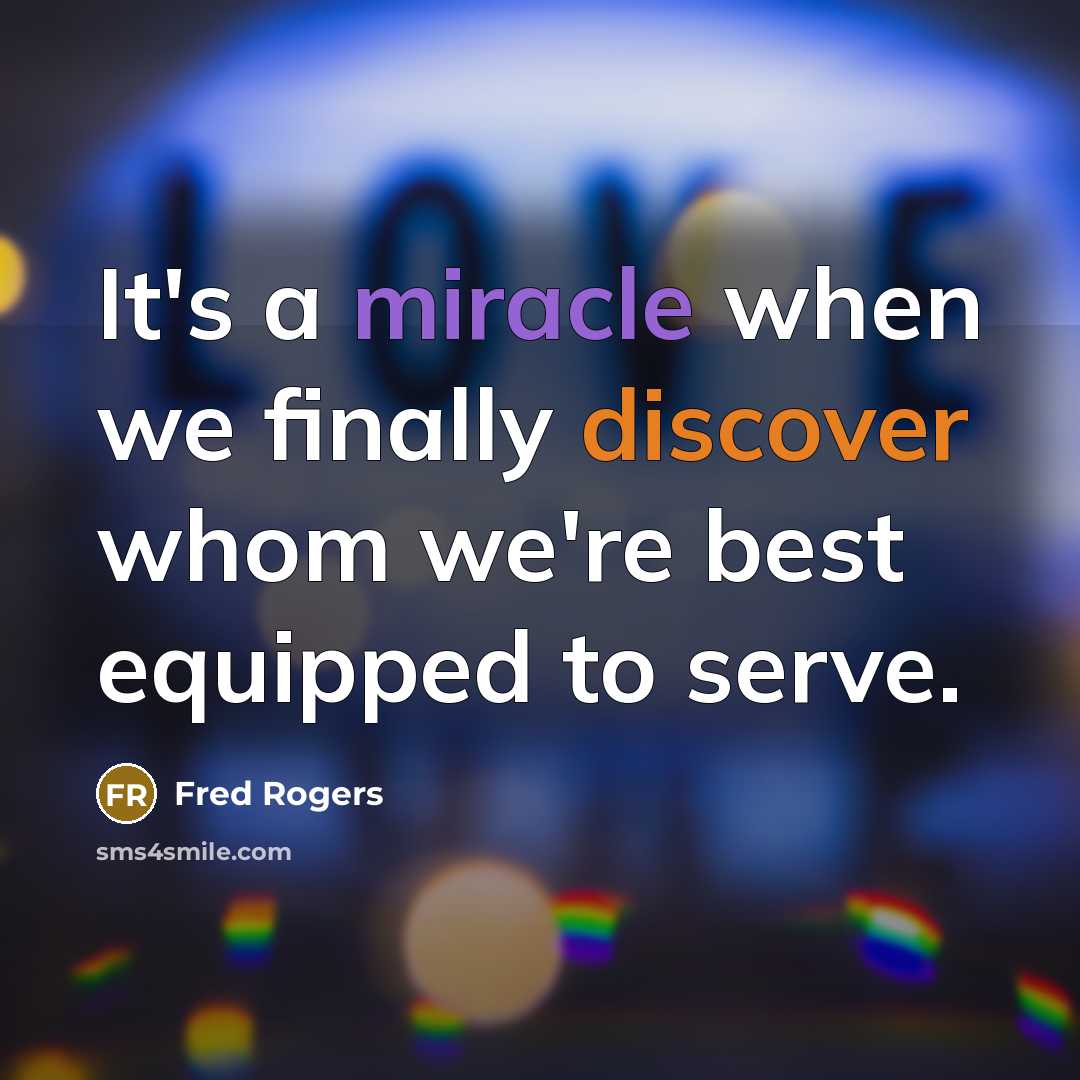 “It's a miracle when we finally discover whom we're best equipped to serve.” quote by Fred Rogers