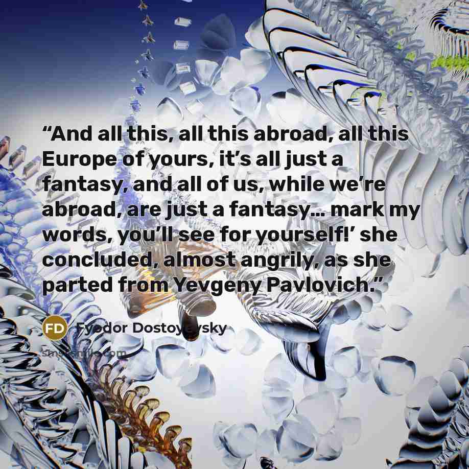 “And all this, all this abroad, all this Europe of yours, it’s all just a fantasy, and all of us, while we’re abroad, are just a fantasy… mark my words, you’ll see for yourself!’ she concluded, almost angrily, as she parted from Yevgeny Pavlovich.” quote by Fyodor Dostoyevsky