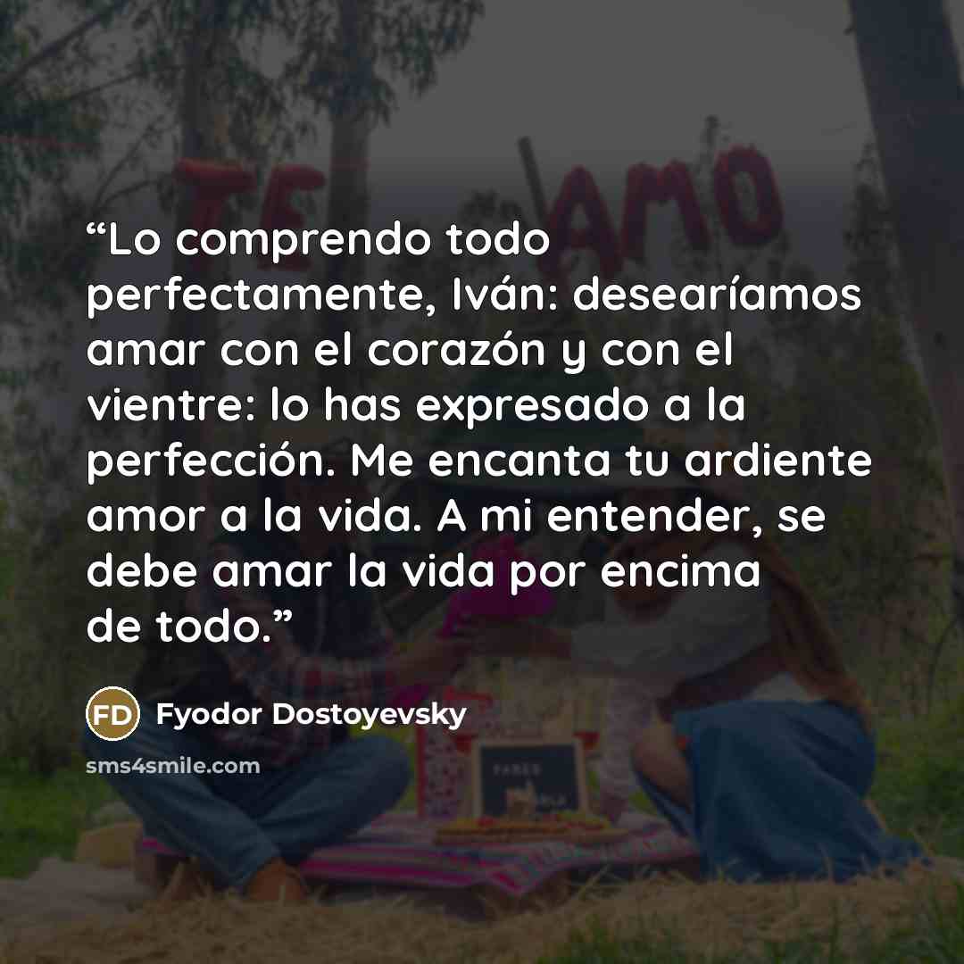 “Lo comprendo todo perfectamente, Iván: desearíamos amar con el corazón y con el vientre: lo has expresado a la perfección. Me encanta tu ardiente amor a la vida. A mi entender, se debe amar la vida por encima de todo.” quote by Fyodor Dostoyevsky