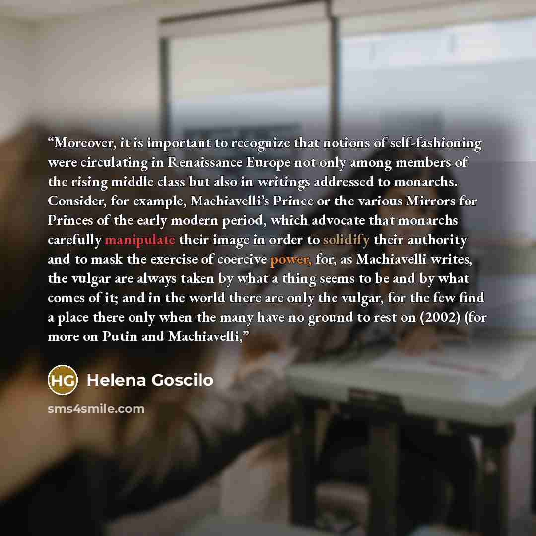 “Moreover, it is important to recognize that notions of self-fashioning were circulating in Renaissance Europe not only among members of the rising middle class but also in writings addressed to monarchs. Consider, for example, Machiavelli’s Prince or the various Mirrors for Princes of the early…” quote by Helena Goscilo