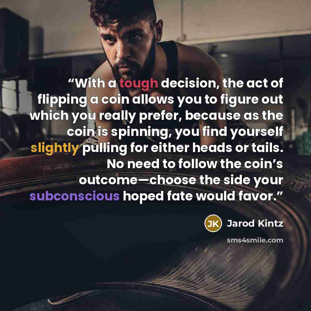 “With a tough decision, the act of flipping a coin allows you to figure out which you really prefer, because as the coin is spinning, you find yourself slightly pulling for either heads or tails. No need to follow the coin’s outcome—choose the side your subconscious hoped fate would favor.” quote by Jarod Kintz