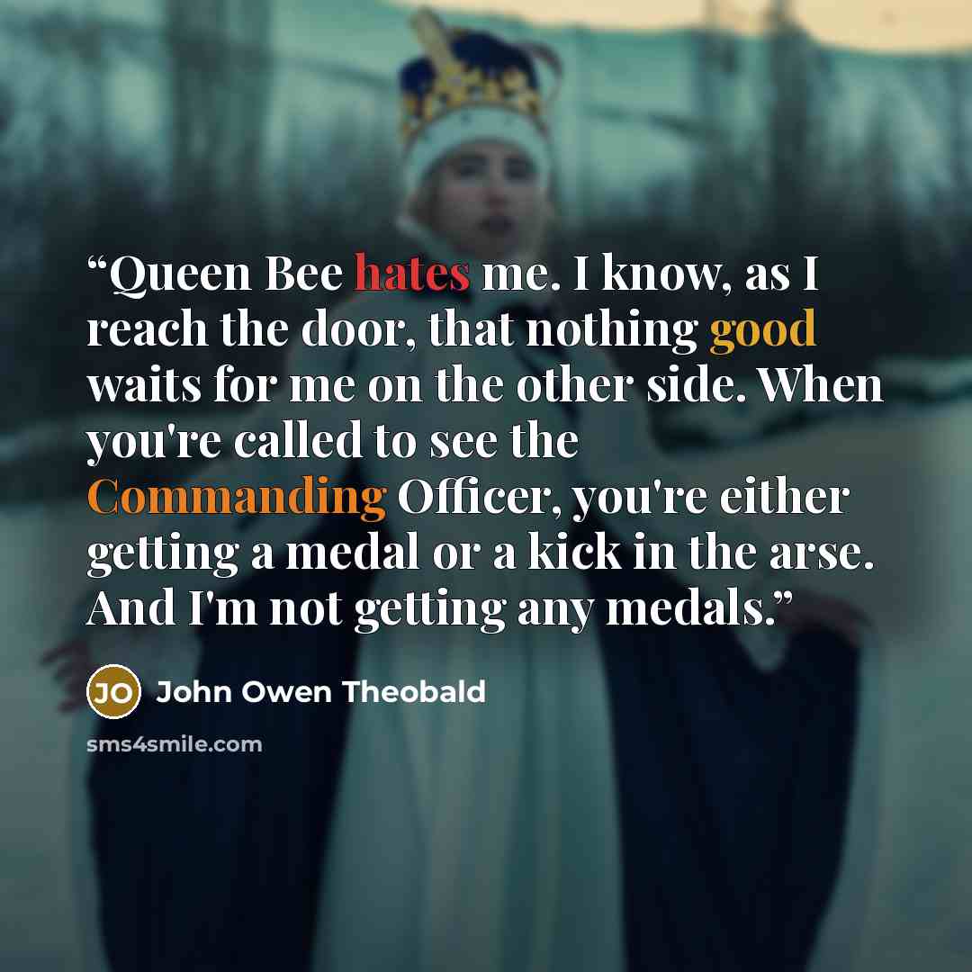 “Queen Bee hates me. I know, as I reach the door, that nothing good waits for me on the other side. When you're called to see the Commanding Officer, you're either getting a medal or a kick in the arse. And I'm not getting any medals.” quote by John Owen Theobald