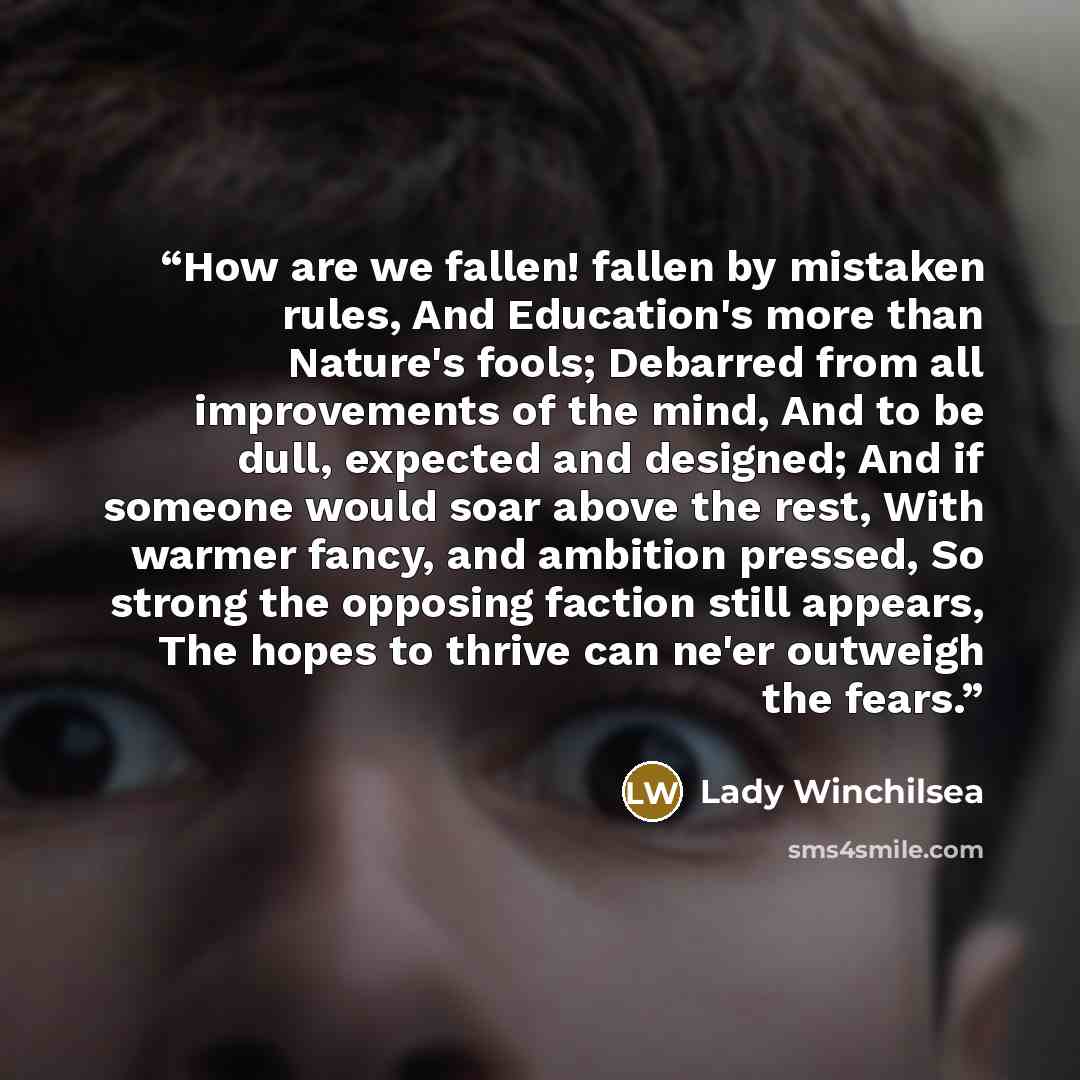“How are we fallen! fallen by mistaken rules, And Education's more than Nature's fools; Debarred from all improvements of the mind, And to be dull, expected and designed; And if someone would soar above the rest, With warmer fancy, and ambition pressed, So strong the opposing faction still appears…” quote by Lady Winchilsea