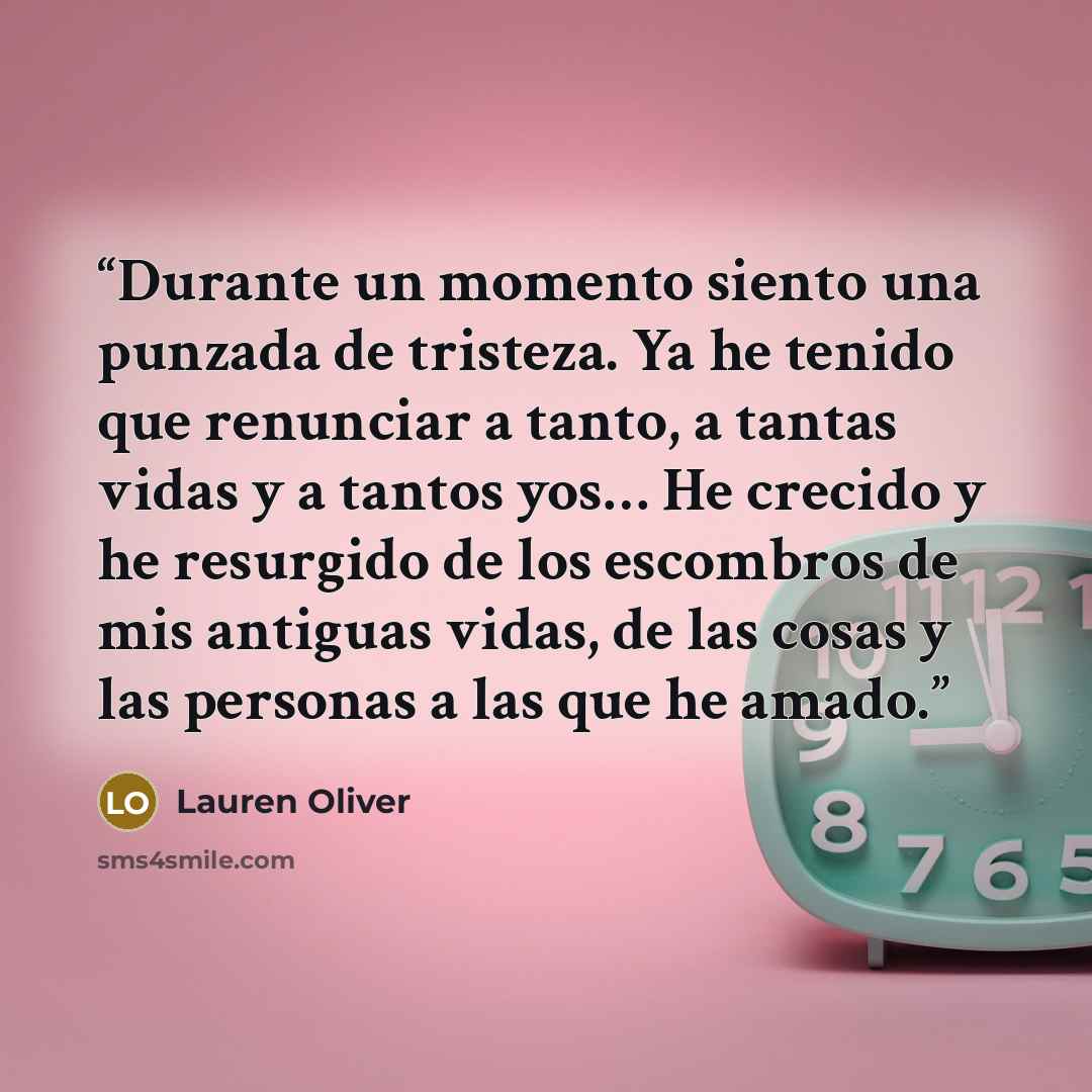 “Durante un momento siento una punzada de tristeza. Ya he tenido que renunciar a tanto, a tantas vidas y a tantos yos… He crecido y he resurgido de los escombros de mis antiguas vidas, de las cosas y las personas a las que he amado.” quote by Lauren Oliver